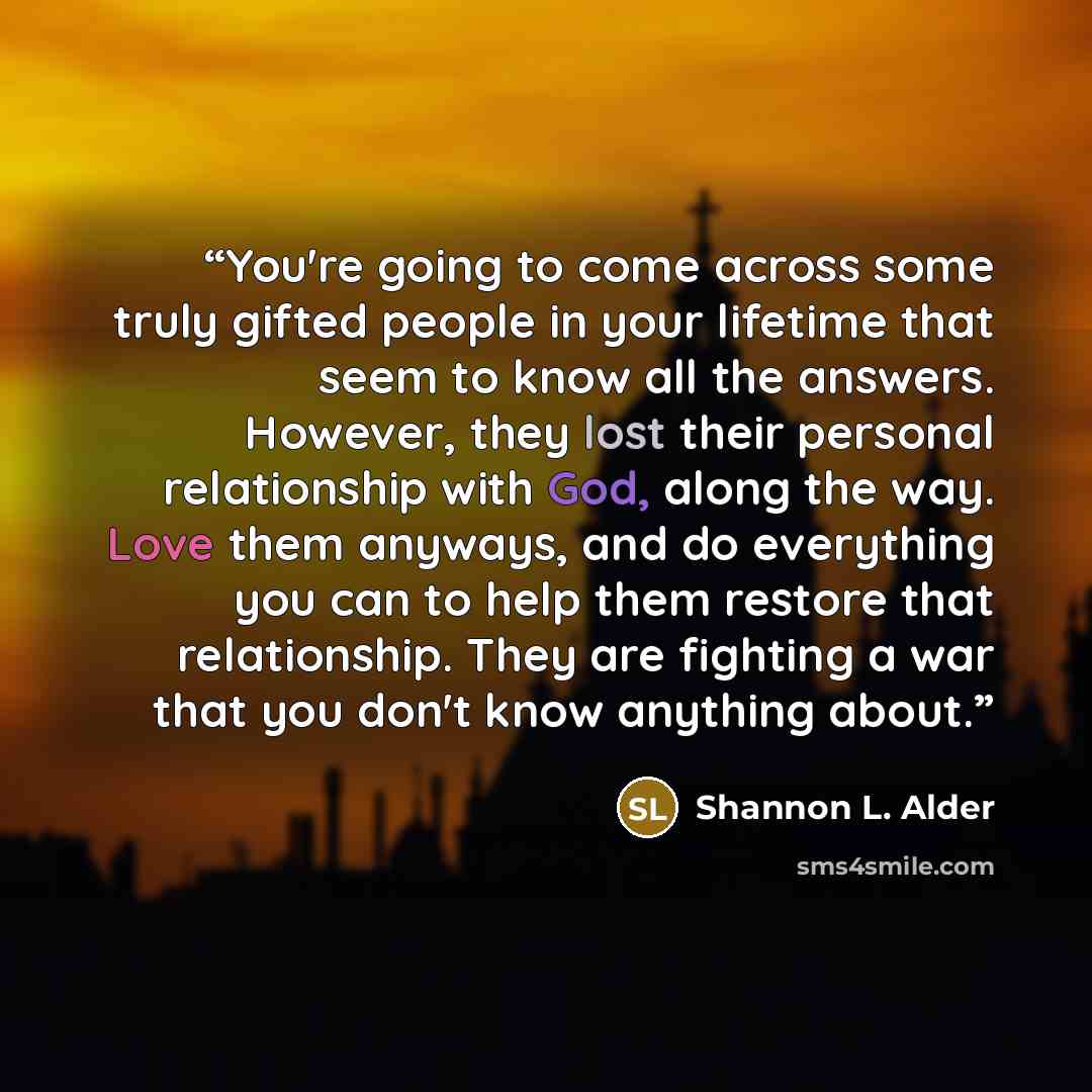 “You're going to come across some truly gifted people in your lifetime that seem to know all the answers. However, they lost their personal relationship with God, along the way. Love them anyways, and do everything you can to help them restore that relationship. They are fighting a war that you…” quote by Shannon L. Alder