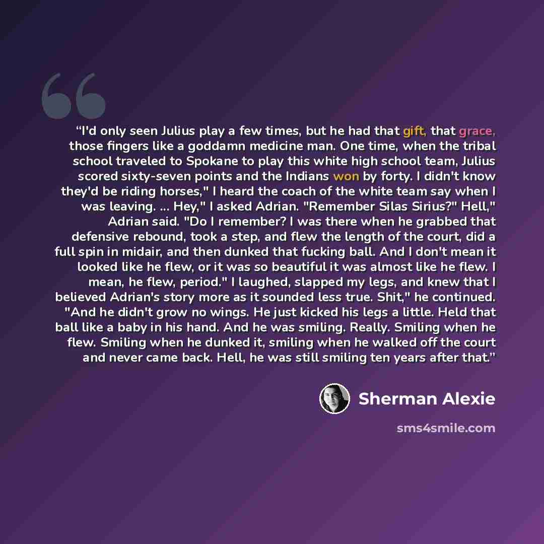 “I'd only seen Julius play a few times, but he had that gift, that grace, those fingers like a goddamn medicine man. One time, when the tribal school traveled to Spokane to play this white high school team, Julius scored sixty-seven points and the Indians won by forty. I didn't know they'd be…” quote by Sherman Alexie