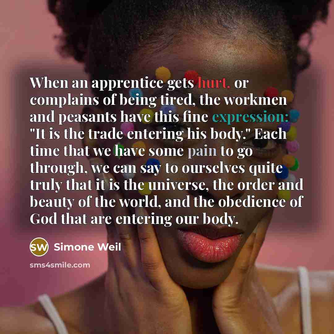 “When an apprentice gets hurt, or complains of being tired, the workmen and peasants have this fine expression: "It is the trade entering his body." Each time that we have some pain to go through, we can say to ourselves quite truly that it is the universe, the order and beauty of the world, and…” quote by Simone Weil