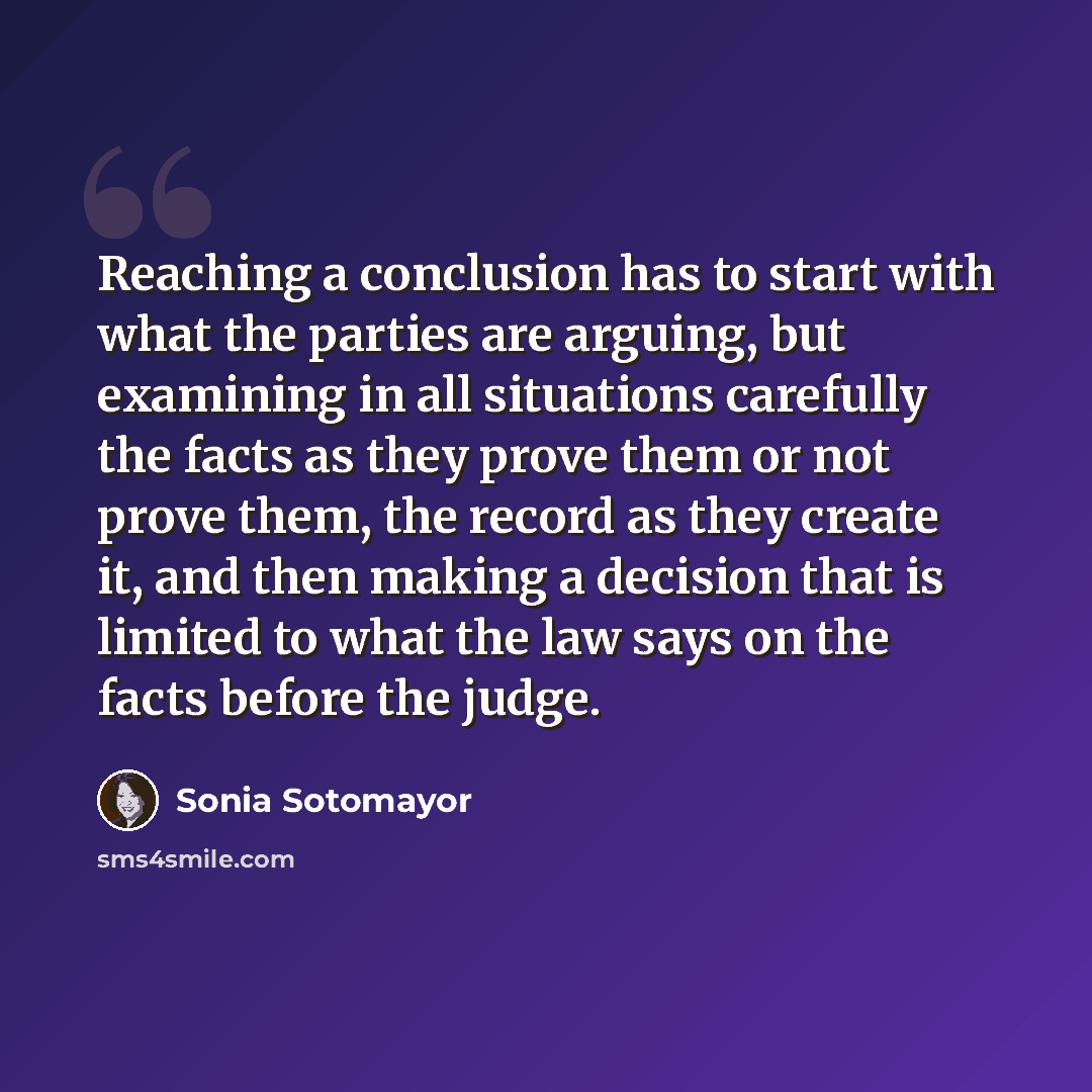 “Reaching a conclusion has to start with what the parties are arguing, but examining in all situations carefully the facts as they prove them or not prove them, the record as they create it, and then making a decision that is limited to what the law says on the facts before the judge.” quote by Sonia Sotomayor