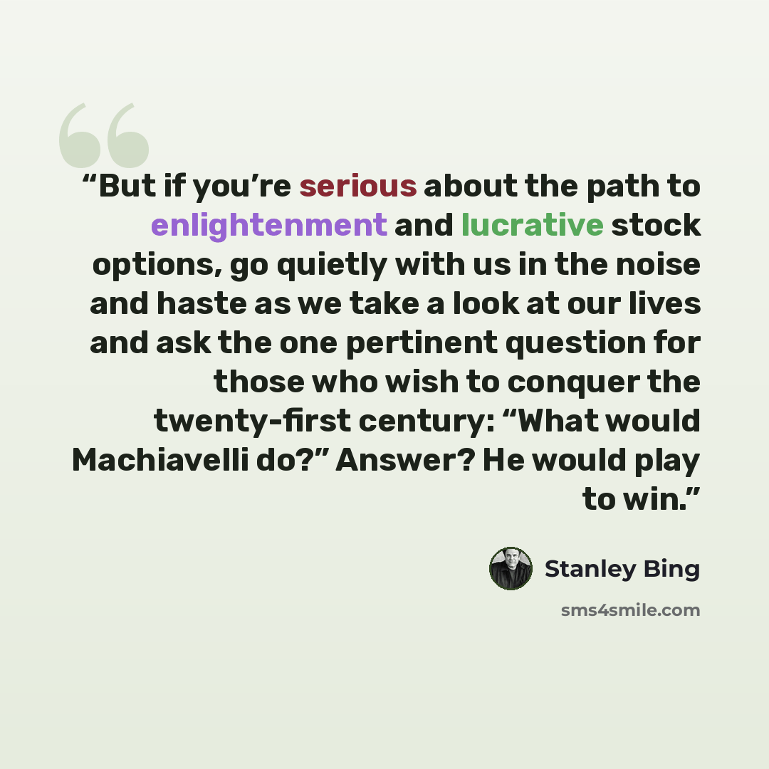 “But if you’re serious about the path to enlightenment and lucrative stock options, go quietly with us in the noise and haste as we take a look at our lives and ask the one pertinent question for those who wish to conquer the twenty-first century: “What would Machiavelli do?” Answer? He would play…” quote by Stanley Bing