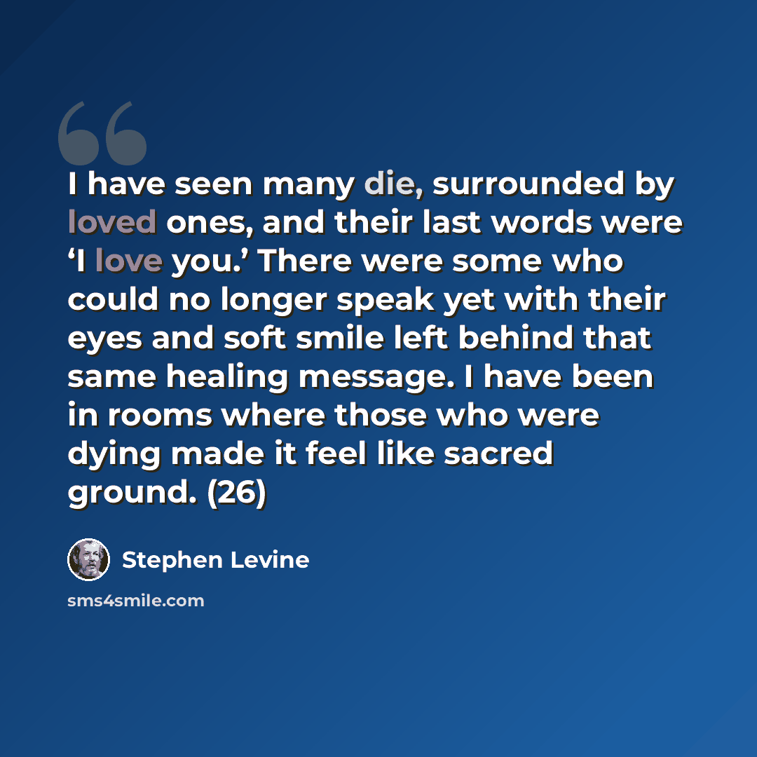 “I have seen many die, surrounded by loved ones, and their last words were ‘I love you.’ There were some who could no longer speak yet with their eyes and soft smile left behind that same healing message. I have been in rooms where those who were dying made it feel like sacred ground. (26)” quote by Stephen Levine