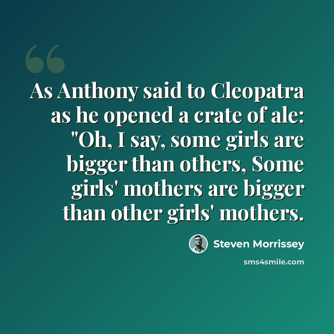 “As Anthony said to Cleopatra as he opened a crate of ale: "Oh, I say, some girls are bigger than others, Some girls' mothers are bigger than other girls' mothers.” quote by Steven Morrissey
