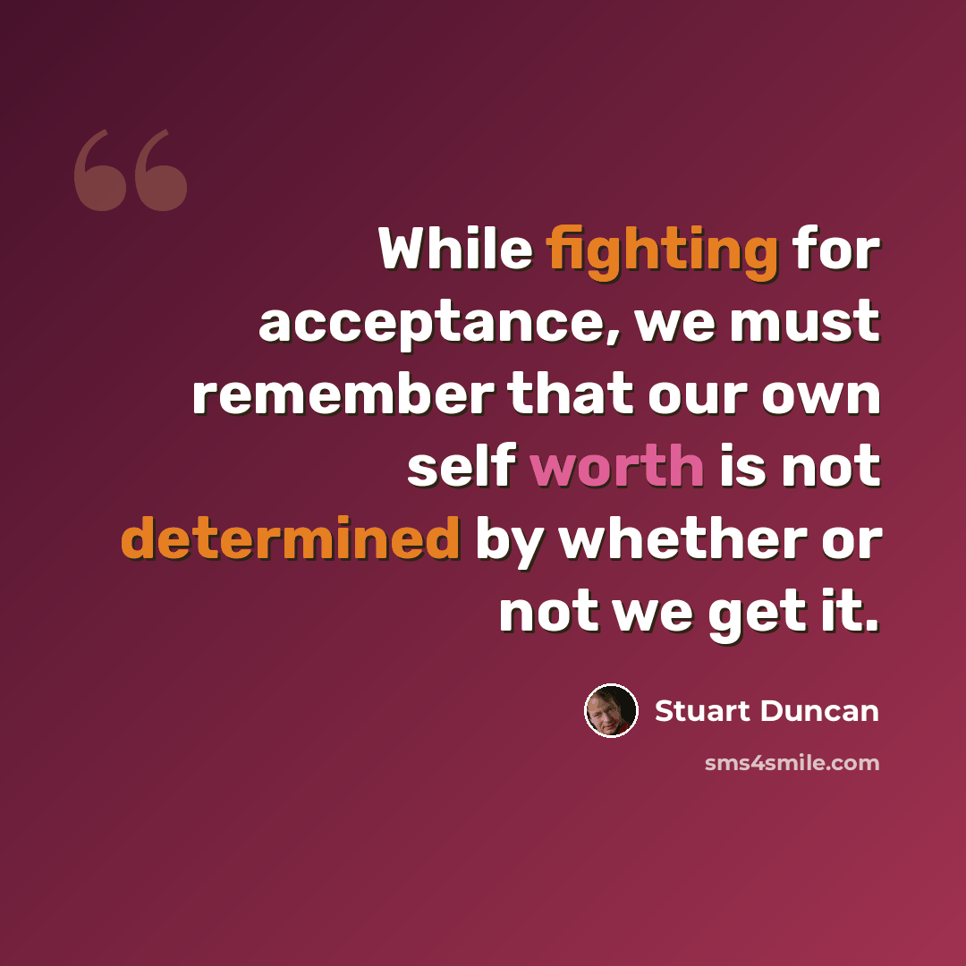“While fighting for acceptance, we must remember that our own self worth is not determined by whether or not we get it.” quote by Stuart Duncan
