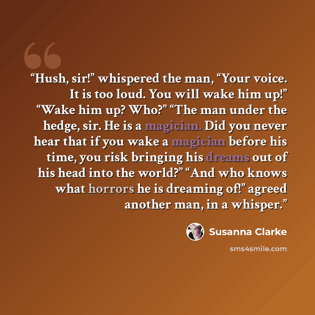 “Hush, sir!” whispered the man, “Your voice. It is too loud. You will wake him up!” “Wake him up? Who?” “The man under the hedge, sir. He is a magician. Did you never hear that if you wake a magician before his time, you risk bringing his dreams out of his head into the world?” “And who knows what…” quote by Susanna Clarke