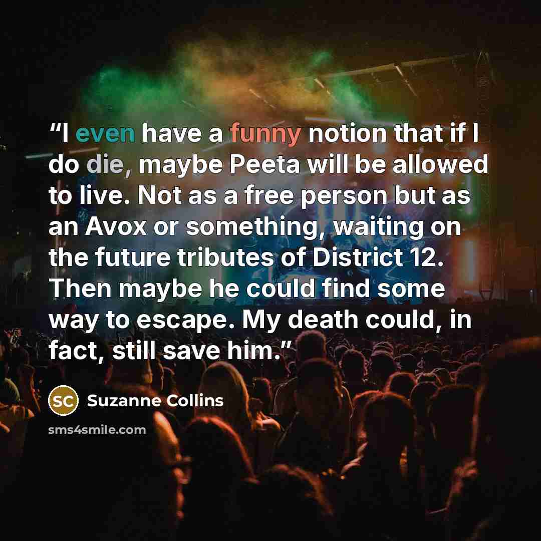 “I even have a funny notion that if I do die, maybe Peeta will be allowed to live. Not as a free person but as an Avox or something, waiting on the future tributes of District 12. Then maybe he could find some way to escape. My death could, in fact, still save him.” quote by Suzanne Collins