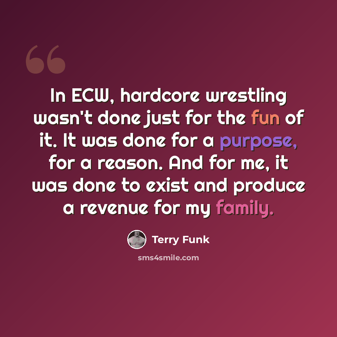 “In ECW, hardcore wrestling wasn't done just for the fun of it. It was done for a purpose, for a reason. And for me, it was done to exist and produce a revenue for my family.” quote by Terry Funk