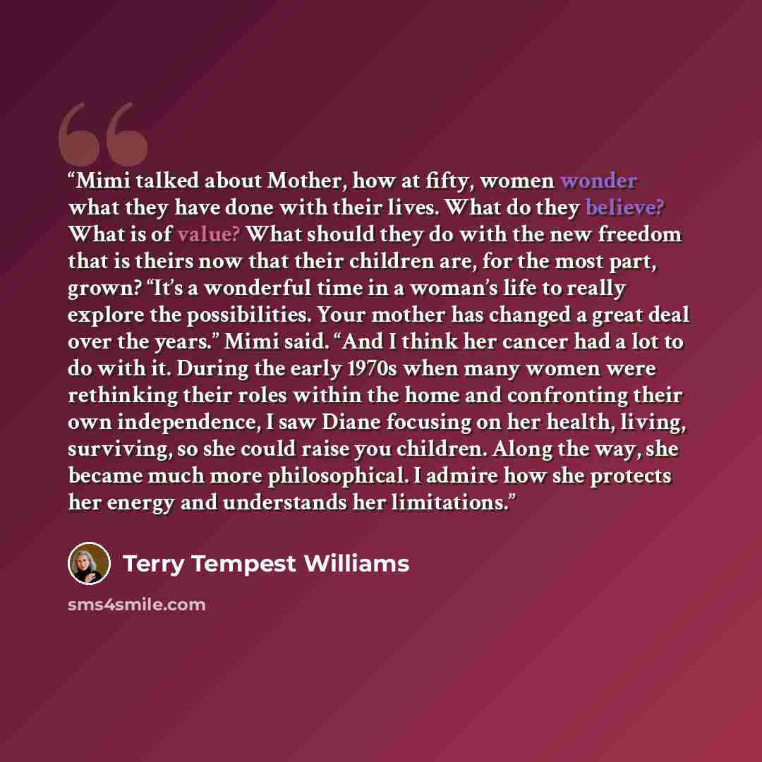 “Mimi talked about Mother, how at fifty, women wonder what they have done with their lives. What do they believe? What is of value? What should they do with the new freedom that is theirs now that their children are, for the most part, grown? “It’s a wonderful time in a woman’s life to really…” quote by Terry Tempest Williams