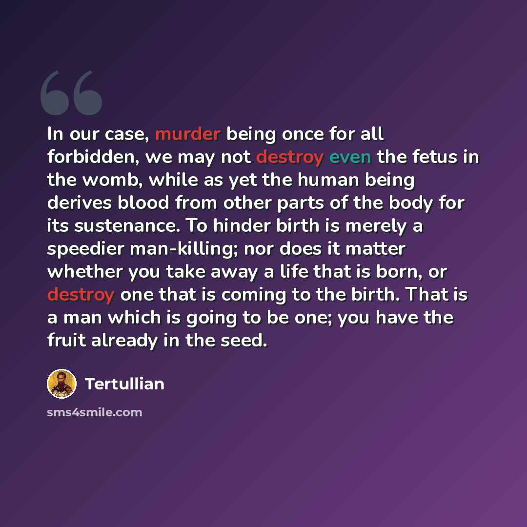 “In our case, murder being once for all forbidden, we may not destroy even the fetus in the womb, while as yet the human being derives blood from other parts of the body for its sustenance. To hinder birth is merely a speedier man-killing; nor does it matter whether you take away a life that is…” quote by Tertullian