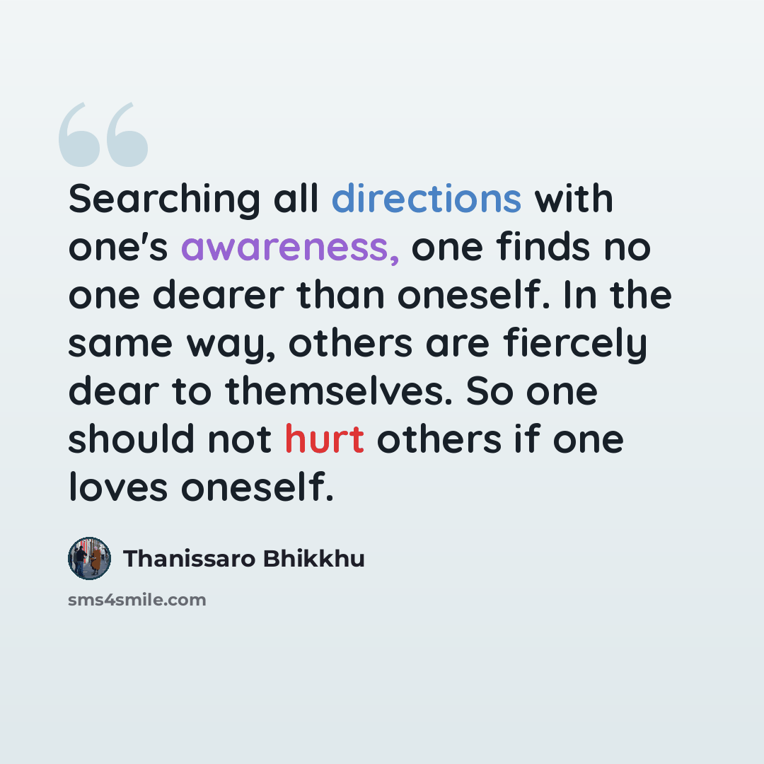 “Searching all directions with one's awareness, one finds no one dearer than oneself. In the same way, others are fiercely dear to themselves. So one should not hurt others if one loves oneself.” quote by Thanissaro Bhikkhu