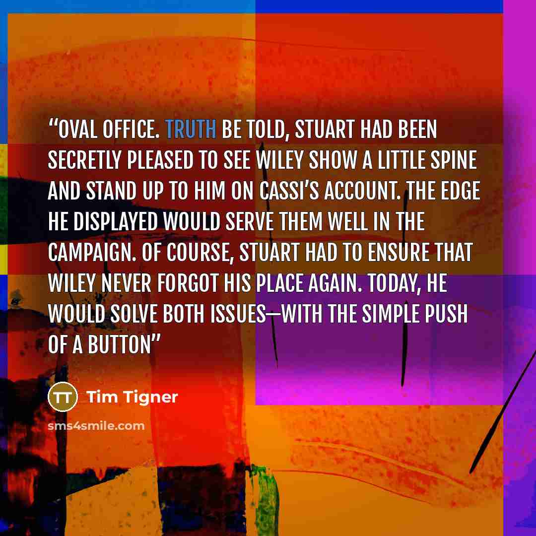 “Oval Office. Truth be told, Stuart had been secretly pleased to see Wiley show a little spine and stand up to him on Cassi’s account. The edge he displayed would serve them well in the campaign. Of course, Stuart had to ensure that Wiley never forgot his place again. Today, he would solve both…” quote by Tim Tigner