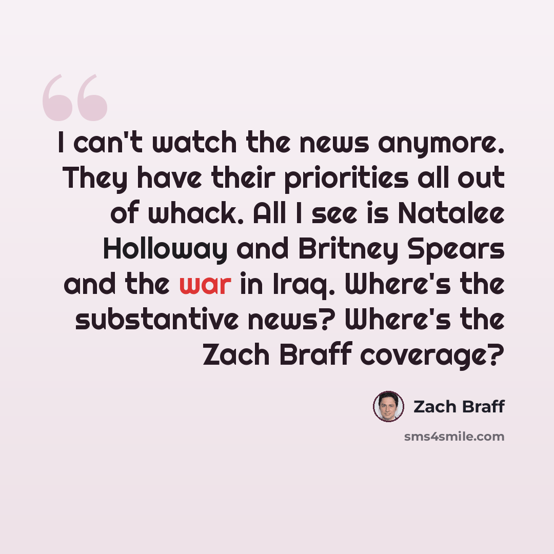 “I can't watch the news anymore. They have their priorities all out of whack. All I see is Natalee Holloway and Britney Spears and the war in Iraq. Where's the substantive news? Where's the Zach Braff coverage?” quote by Zach Braff
