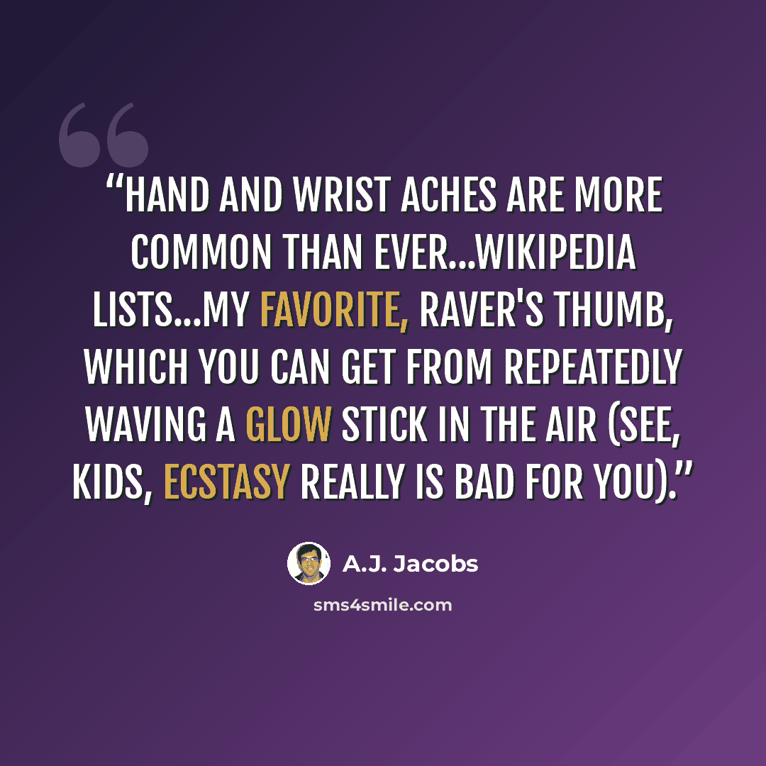 “hand and wrist aches are more common than ever...Wikipedia lists...my favorite, Raver's Thumb, which you can get from repeatedly waving a glow stick in the air (see, kids, ecstasy really is bad for you).” quote by A.J. Jacobs