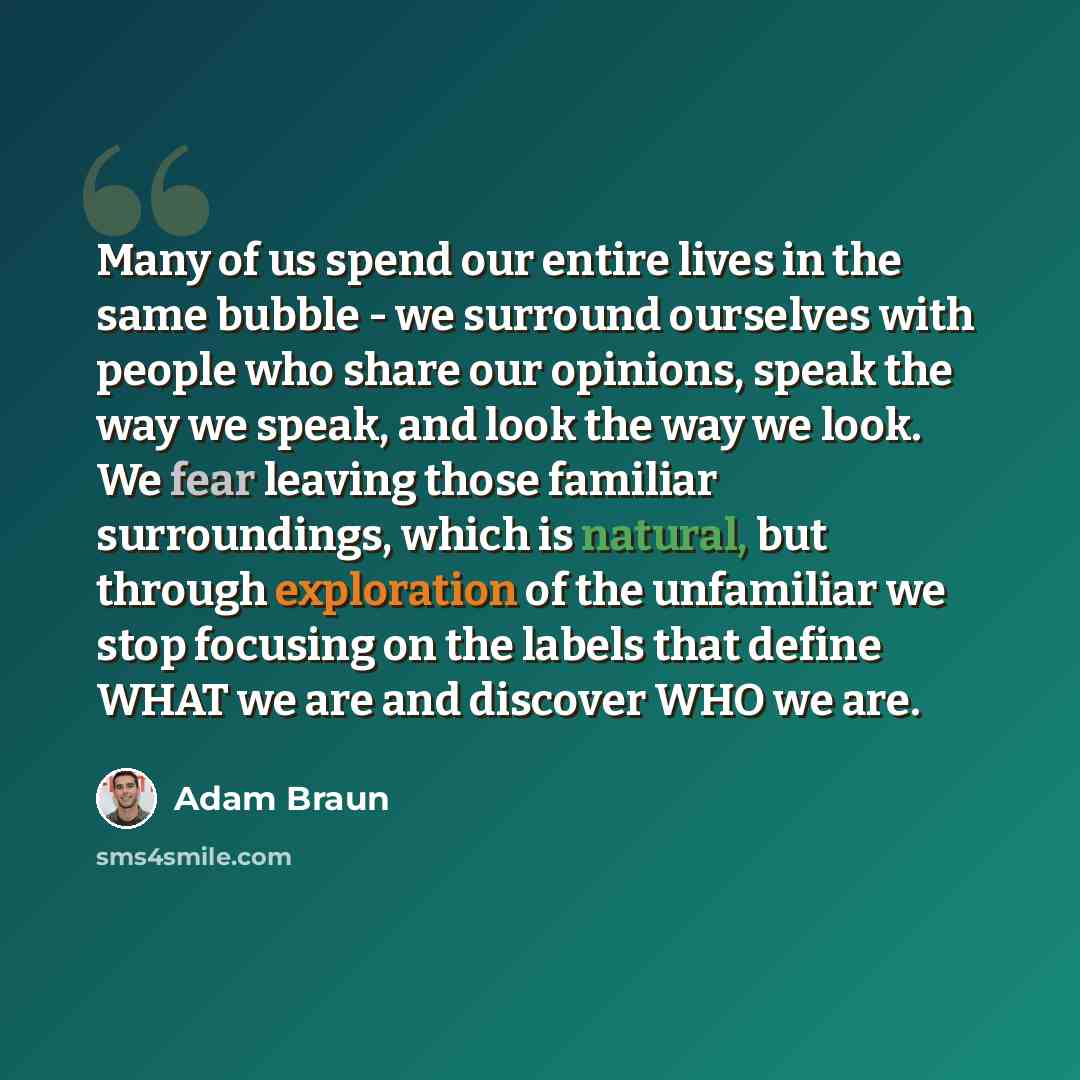 “Many of us spend our entire lives in the same bubble - we surround ourselves with people who share our opinions, speak the way we speak, and look the way we look. We fear leaving those familiar surroundings, which is natural, but through exploration of the unfamiliar we stop focusing on the labels…” quote by Adam Braun