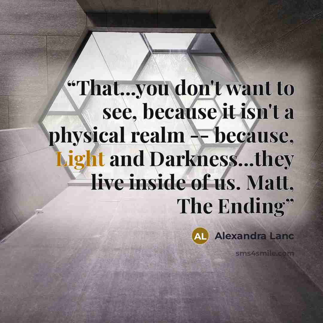 “That...you don't want to see, because it isn't a physical realm -- because, Light and Darkness...they live inside of us. Matt, The Ending” quote by Alexandra Lanc
