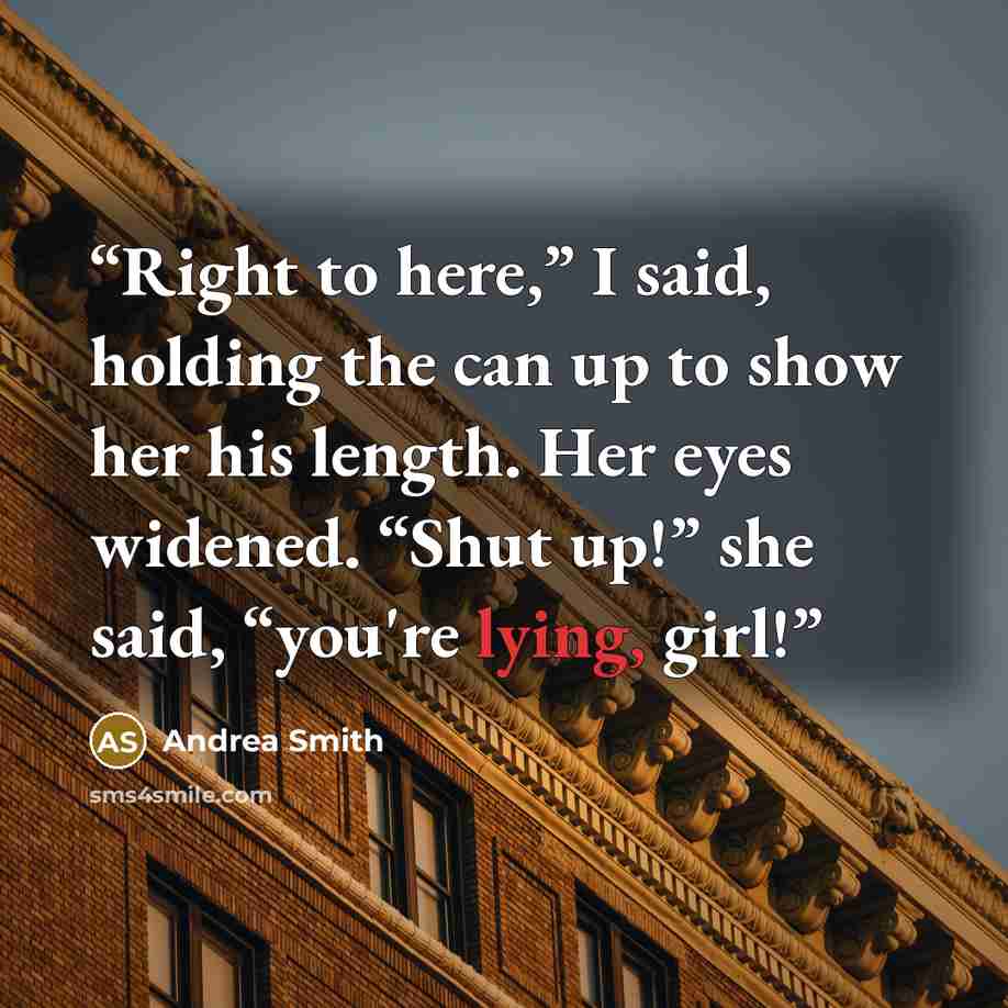 “Right to here,” I said, holding the can up to show her his length. Her eyes widened. “Shut up!” she said, “you're lying, girl!” quote by Andrea Smith