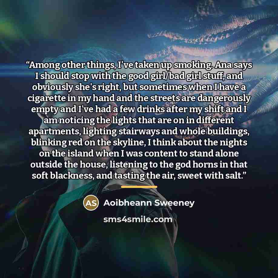 “Among other things, I've taken up smoking. Ana says I should stop with the good girl/bad girl stuff, and obviously she's right, but sometimes when I have a cigarette in my hand and the streets are dangerously empty and I've had a few drinks after my shift and I am noticing the lights that are on…” quote by Aoibheann Sweeney