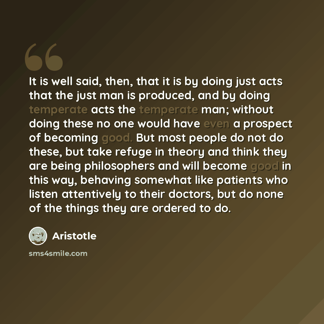 “It is well said, then, that it is by doing just acts that the just man is produced, and by doing temperate acts the temperate man; without doing these no one would have even a prospect of becoming good. But most people do not do these, but take refuge in theory and think they are being…” quote by Aristotle