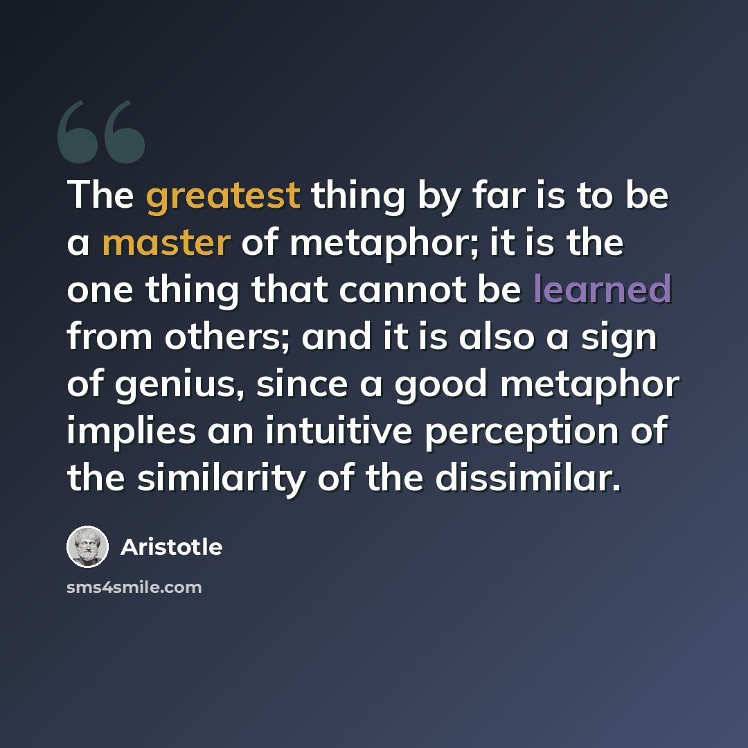 “The greatest thing by far is to be a master of metaphor; it is the one thing that cannot be learned from others; and it is also a sign of genius, since a good metaphor implies an intuitive perception of the similarity of the dissimilar.” quote by Aristotle