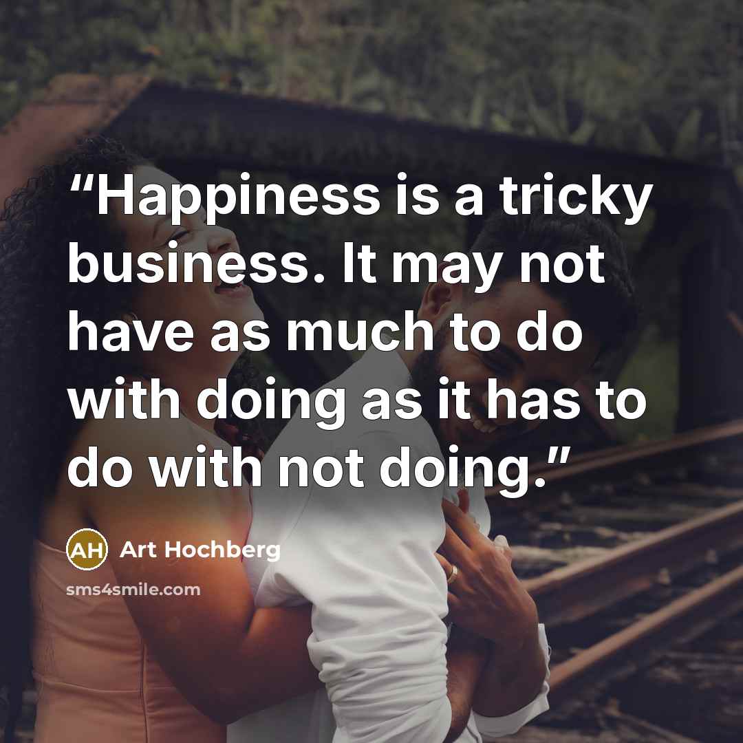 “Happiness is a tricky business. It may not have as much to do with doing as it has to do with not doing.” quote by Art Hochberg