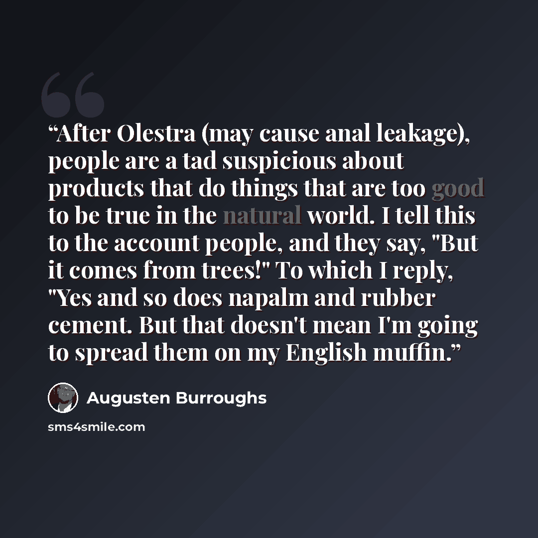 “After Olestra (may cause anal leakage), people are a tad suspicious about products that do things that are too good to be true in the natural world. I tell this to the account people, and they say, "But it comes from trees!" To which I reply, "Yes and so does napalm and rubber cement. But that…” quote by Augusten Burroughs