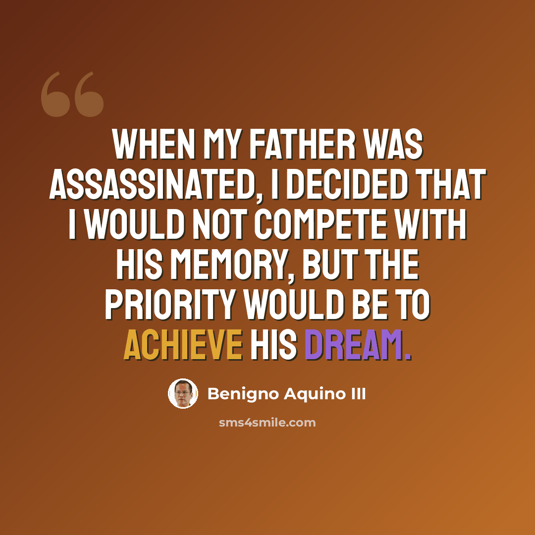 “When my father was assassinated, I decided that I would not compete with his memory, but the priority would be to achieve his dream.” quote by Benigno Aquino III