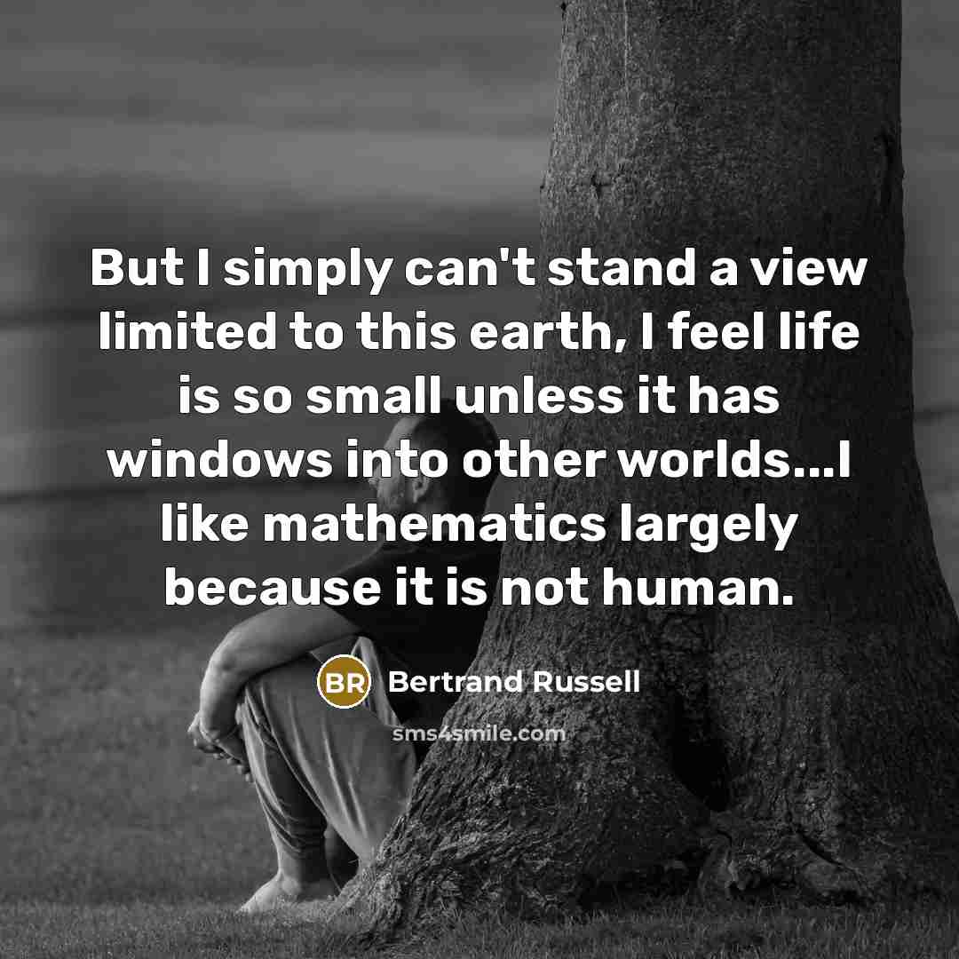 “But I simply can't stand a view limited to this earth, I feel life is so small unless it has windows into other worlds...I like mathematics largely because it is not human.” quote by Bertrand Russell