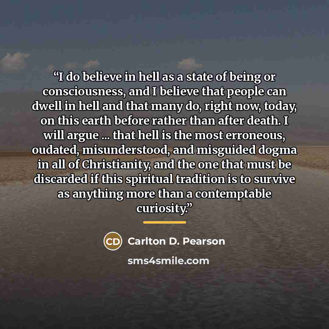“I do believe in hell as a state of being or consciousness, and I believe that people can dwell in hell and that many do, right now, today, on this earth before rather than after death. I will argue ... that hell is the most erroneous, oudated, misunderstood, and misguided dogma in all of…” quote by Carlton D. Pearson