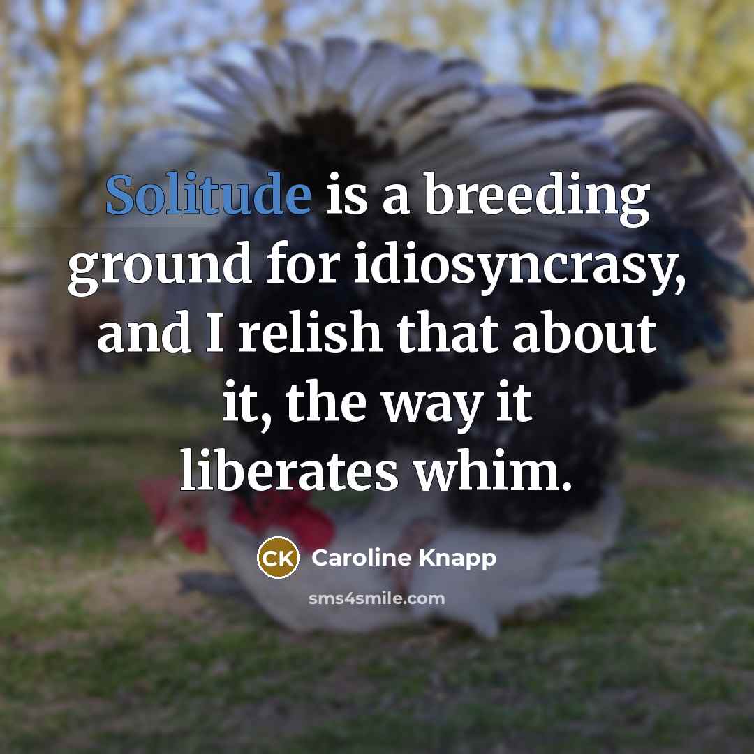 “Solitude is a breeding ground for idiosyncrasy, and I relish that about it, the way it liberates whim.” quote by Caroline Knapp