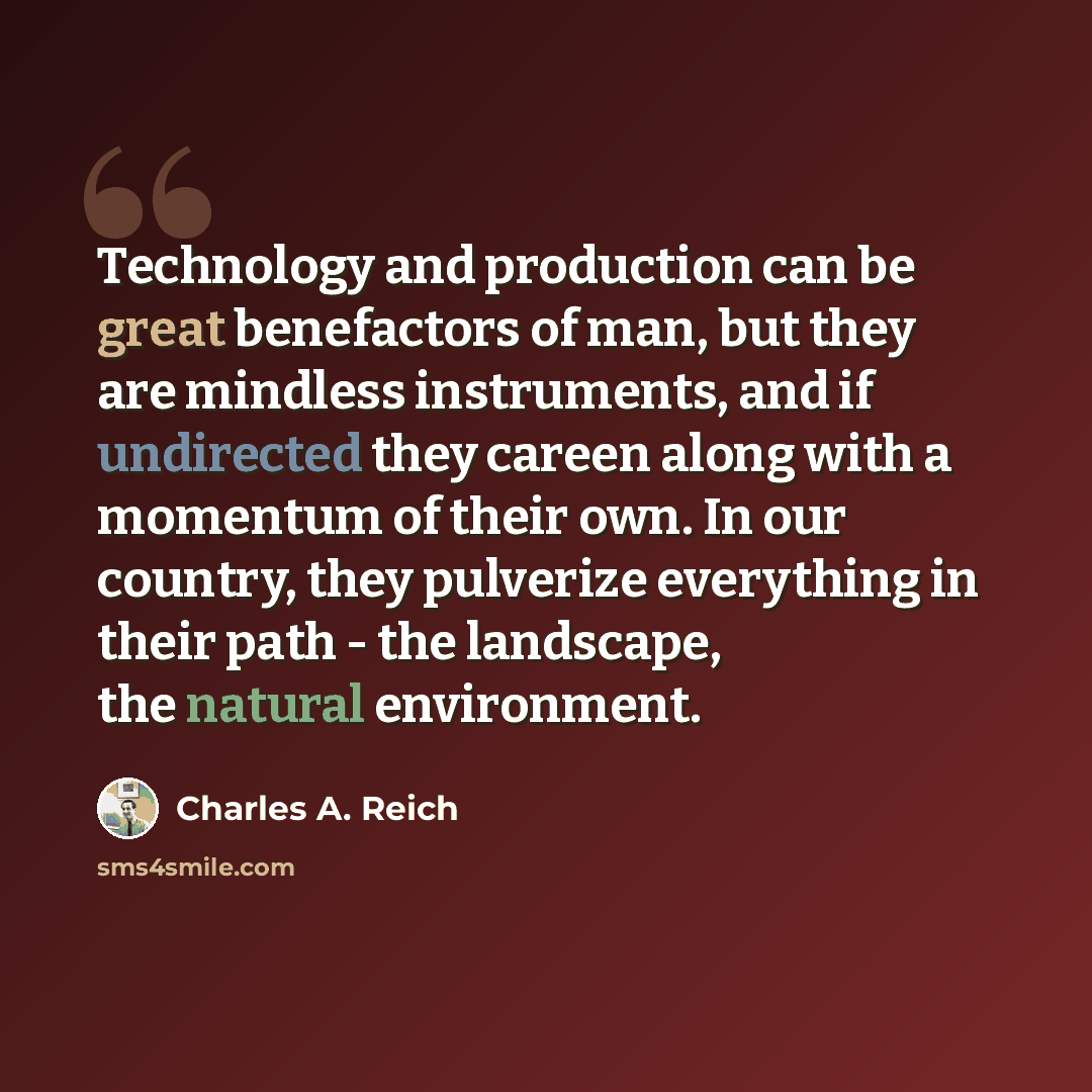 “Technology and production can be great benefactors of man, but they are mindless instruments, and if undirected they careen along with a momentum of their own. In our country, they pulverize everything in their path - the landscape, the natural environment.” quote by Charles A. Reich