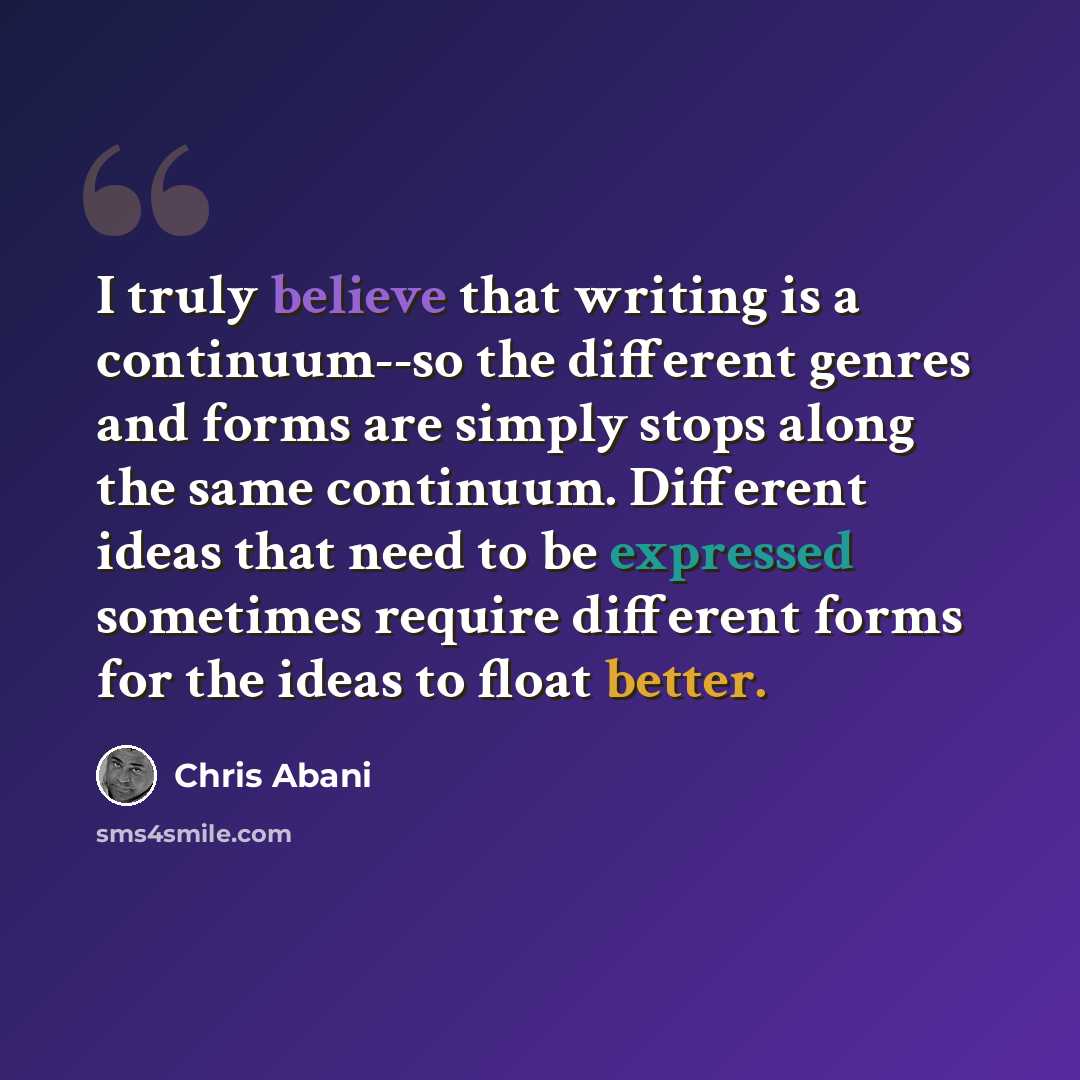 “I truly believe that writing is a continuum--so the different genres and forms are simply stops along the same continuum. Different ideas that need to be expressed sometimes require different forms for the ideas to float better.” quote by Chris Abani