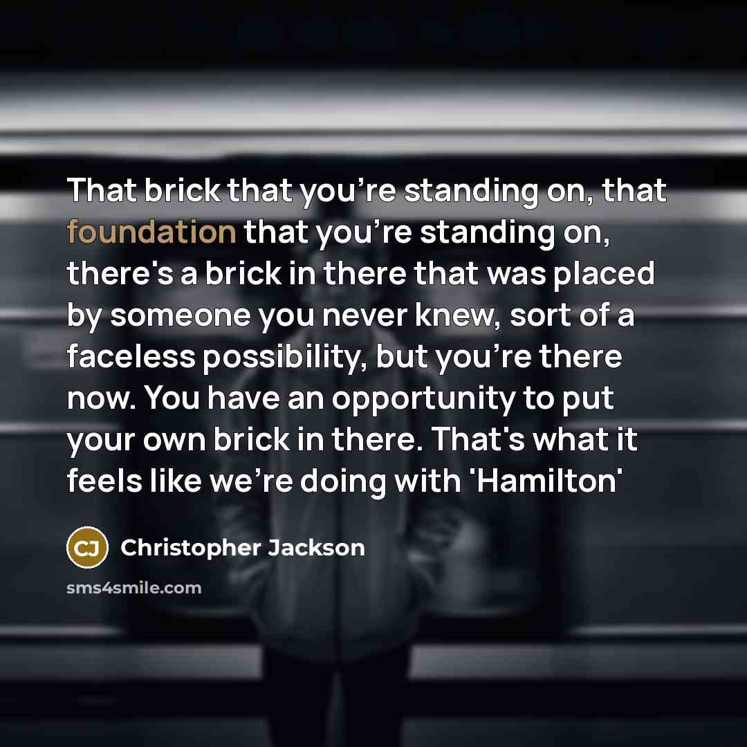 “That brick that you're standing on, that foundation that you're standing on, there's a brick in there that was placed by someone you never knew, sort of a faceless possibility, but you're there now. You have an opportunity to put your own brick in there. That's what it feels like we're doing with…” quote by Christopher Jackson