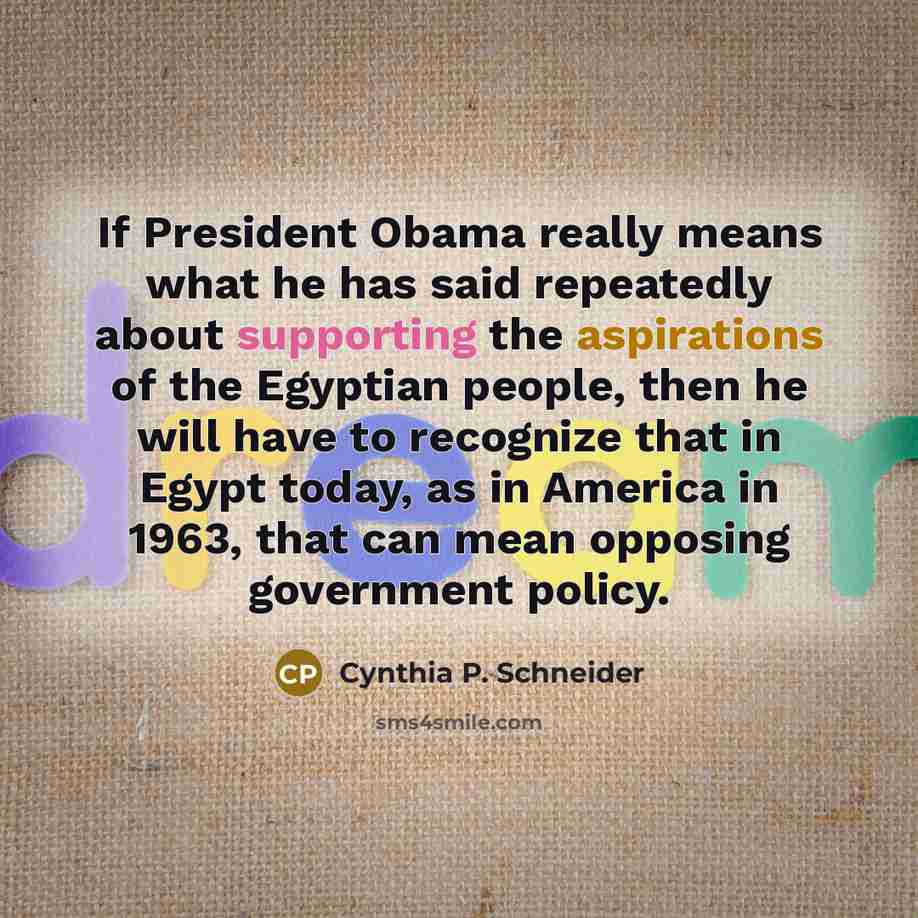 “If President Obama really means what he has said repeatedly about supporting the aspirations of the Egyptian people, then he will have to recognize that in Egypt today, as in America in 1963, that can mean opposing government policy.” quote by Cynthia P. Schneider