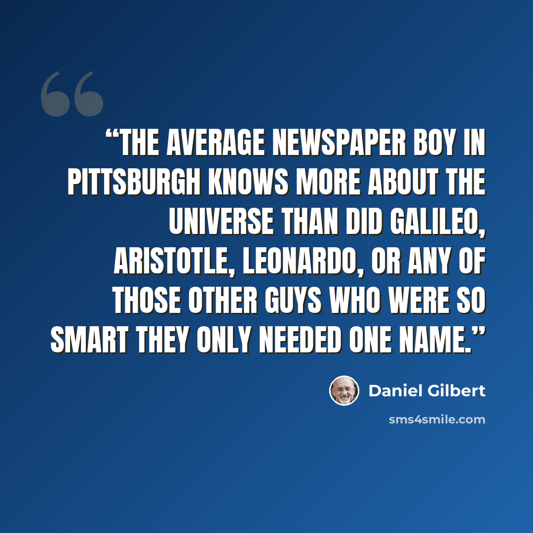 “The average newspaper boy in Pittsburgh knows more about the universe than did Galileo, Aristotle, Leonardo, or any of those other guys who were so smart they only needed one name.” quote by Daniel Gilbert