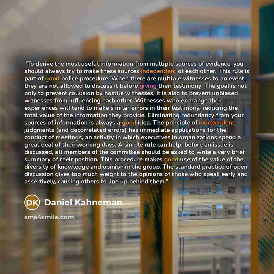 “To derive the most useful information from multiple sources of evidence, you should always try to make these sources independent of each other. This rule is part of good police procedure. When there are multiple witnesses to an event, they are not allowed to discuss it before giving their…” quote by Daniel Kahneman