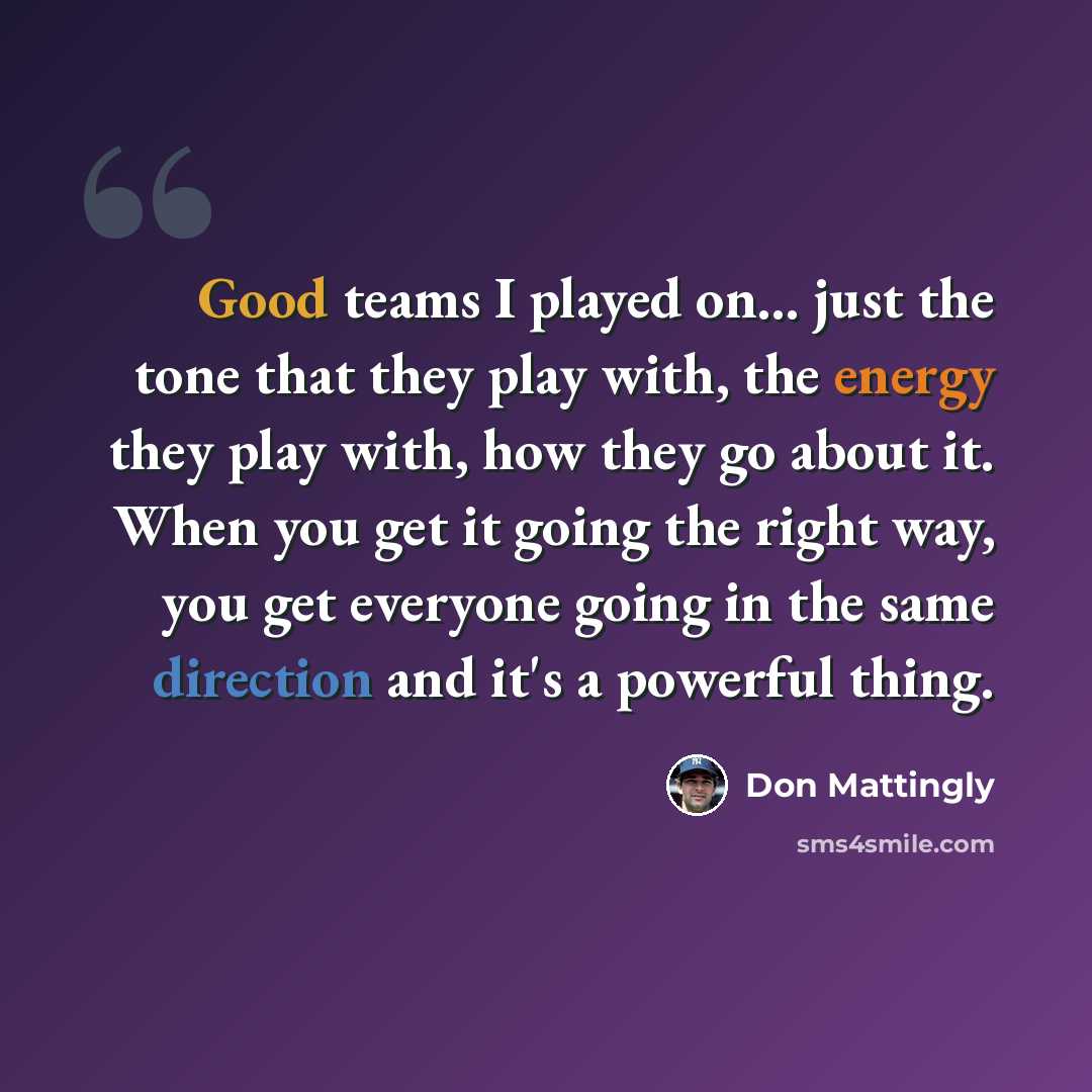 “Good teams I played on... just the tone that they play with, the energy they play with, how they go about it. When you get it going the right way, you get everyone going in the same direction and it's a powerful thing.” quote by Don Mattingly