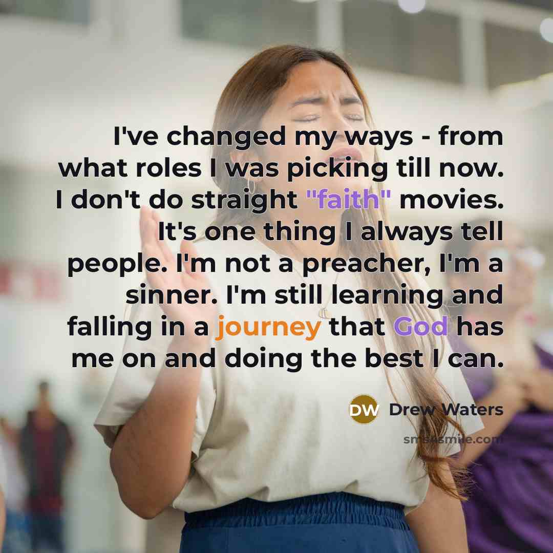 “I've changed my ways - from what roles I was picking till now. I don't do straight "faith" movies. It's one thing I always tell people. I'm not a preacher, I'm a sinner. I'm still learning and falling in a journey that God has me on and doing the best I can.” quote by Drew Waters