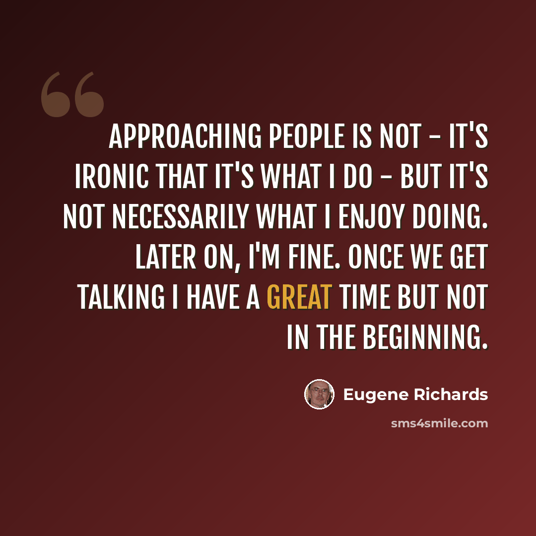 “Approaching people is not - it's ironic that it's what I do - but it's not necessarily what I enjoy doing. Later on, I'm fine. Once we get talking I have a great time but not in the beginning.” quote by Eugene Richards