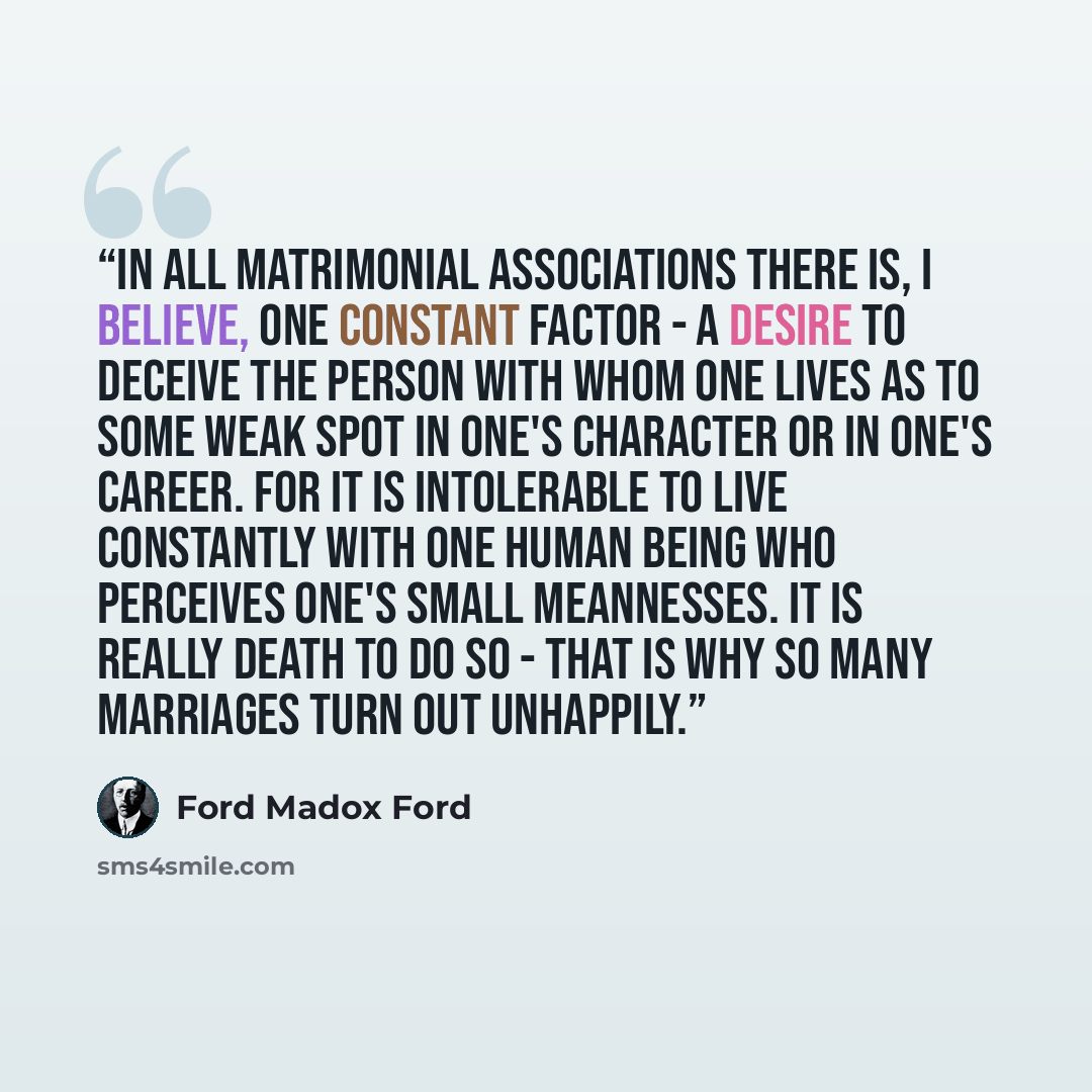“In all matrimonial associations there is, I believe, one constant factor - a desire to deceive the person with whom one lives as to some weak spot in one's character or in one's career. For it is intolerable to live constantly with one human being who perceives one's small meannesses. It is really…” quote by Ford Madox Ford