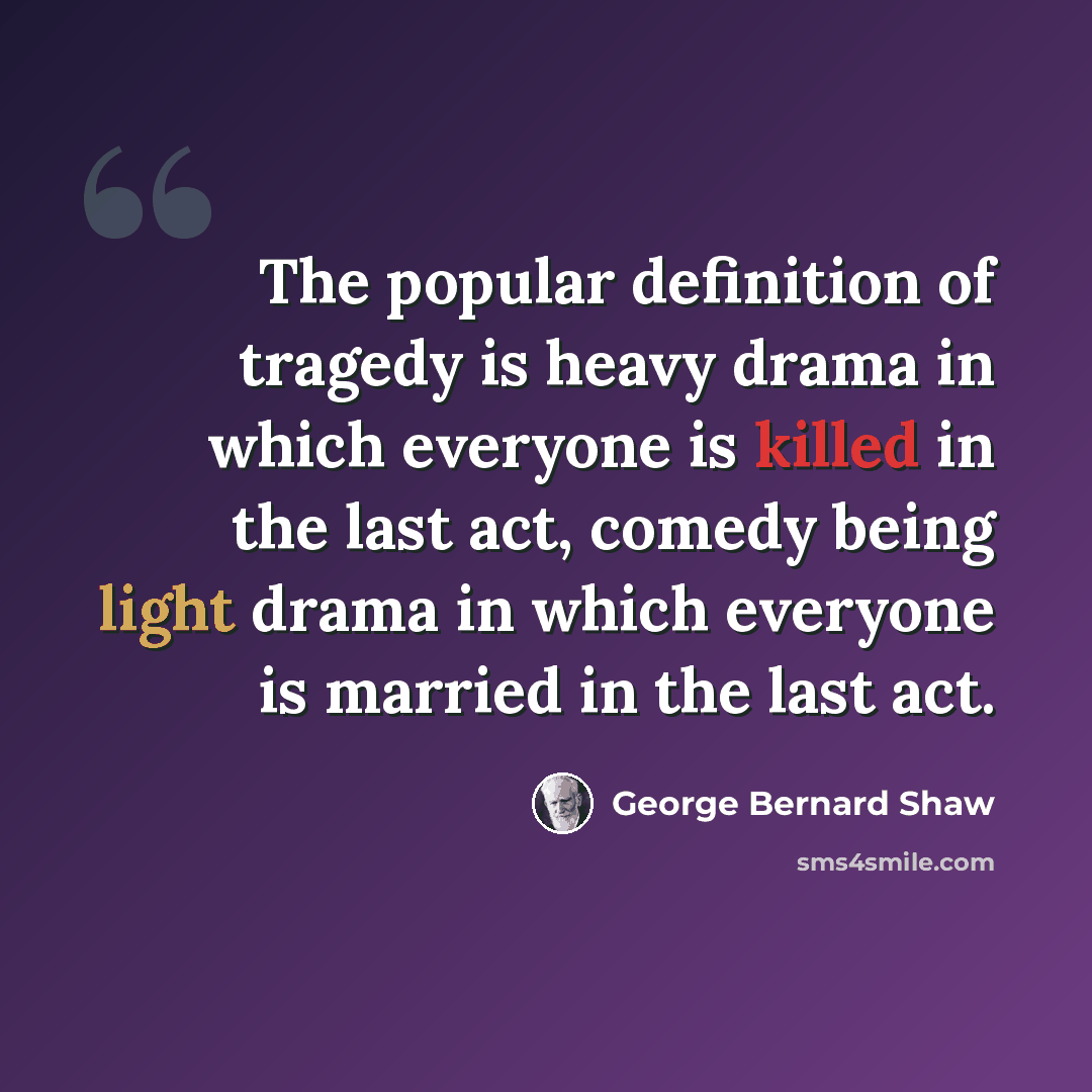 “The popular definition of tragedy is heavy drama in which everyone is killed in the last act, comedy being light drama in which everyone is married in the last act.” quote by George Bernard Shaw