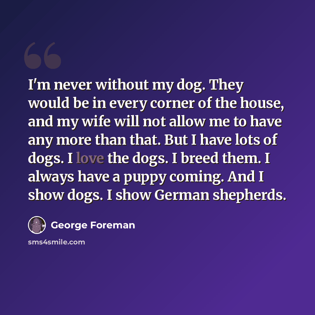 “I'm never without my dog. They would be in every corner of the house, and my wife will not allow me to have any more than that. But I have lots of dogs. I love the dogs. I breed them. I always have a puppy coming. And I show dogs. I show German shepherds.” quote by George Foreman