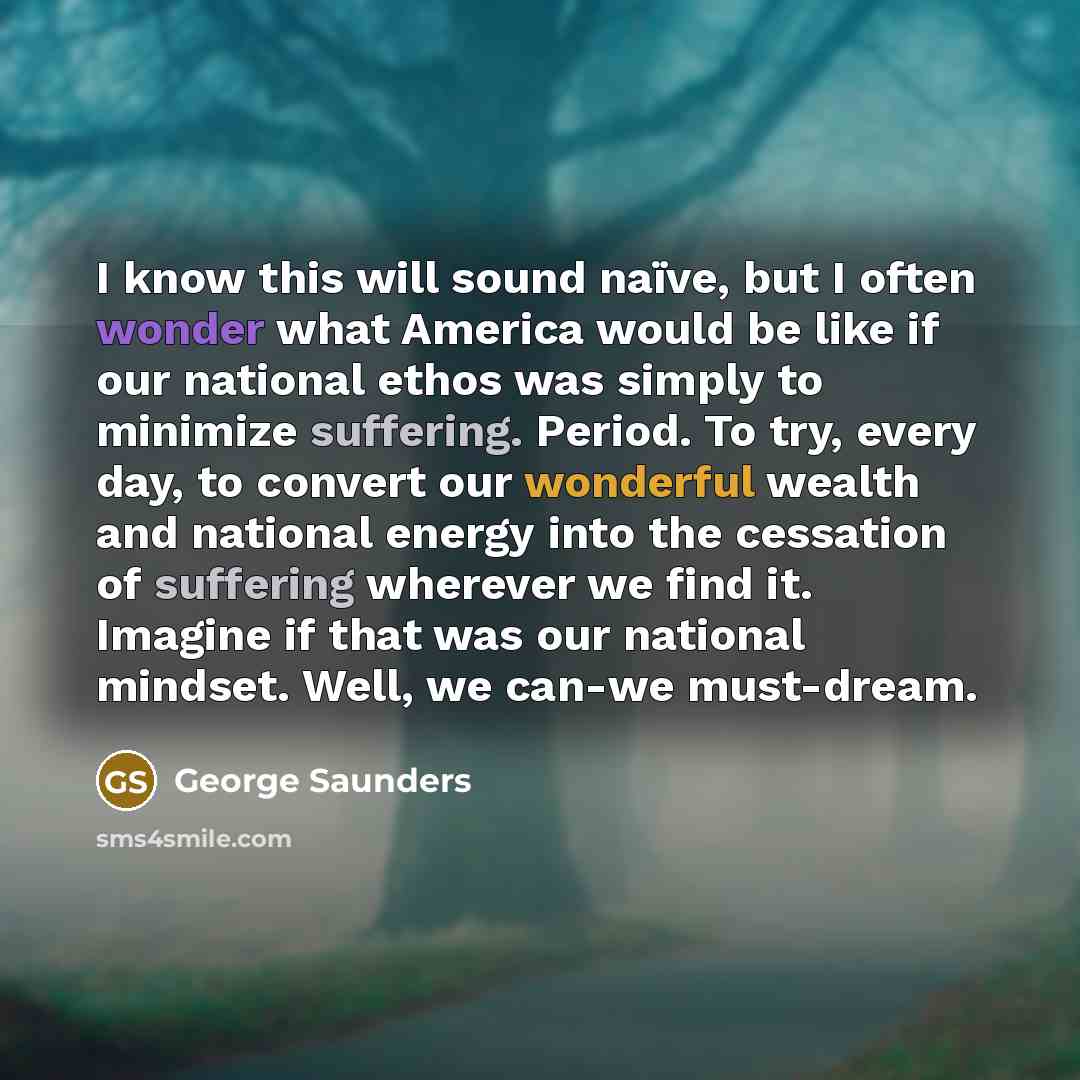 “I know this will sound naïve, but I often wonder what America would be like if our national ethos was simply to minimize suffering. Period. To try, every day, to convert our wonderful wealth and national energy into the cessation of suffering wherever we find it. Imagine if that was our national…” quote by George Saunders