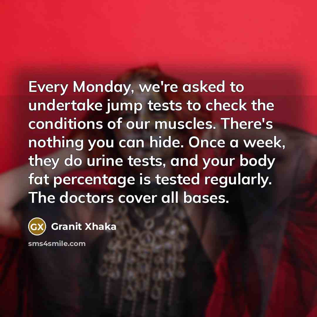 “Every Monday, we're asked to undertake jump tests to check the conditions of our muscles. There's nothing you can hide. Once a week, they do urine tests, and your body fat percentage is tested regularly. The doctors cover all bases.” quote by Granit Xhaka