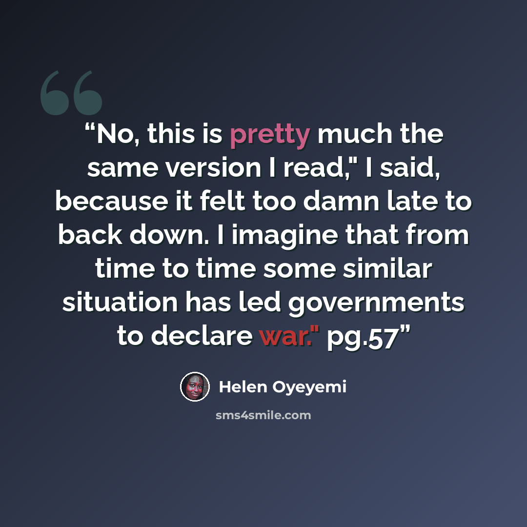 “No, this is pretty much the same version I read," I said, because it felt too damn late to back down. I imagine that from time to time some similar situation has led governments to declare war." pg.57” quote by Helen Oyeyemi