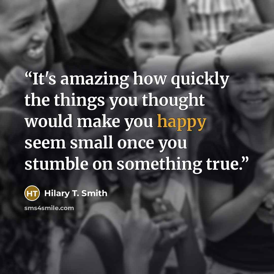 “It's amazing how quickly the things you thought would make you happy seem small once you stumble on something true.” quote by Hilary T. Smith