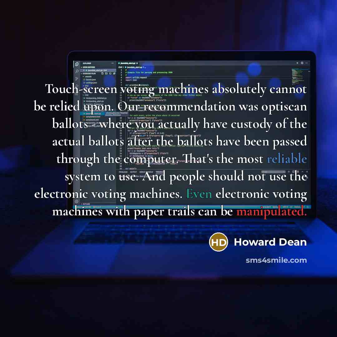 “Touch-screen voting machines absolutely cannot be relied upon. Our recommendation was optiscan ballots - where you actually have custody of the actual ballots after the ballots have been passed through the computer. That's the most reliable system to use. And people should not use the electronic…” quote by Howard Dean