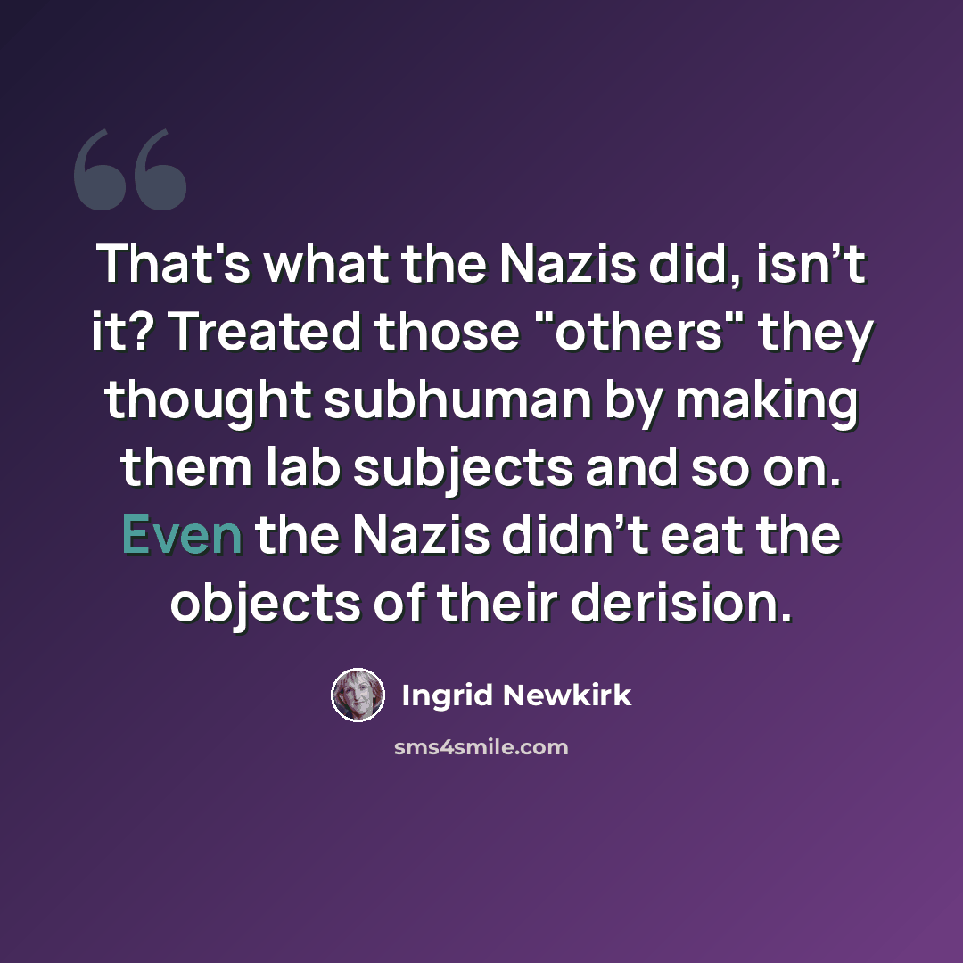 “That's what the Nazis did, isn't it? Treated those "others" they thought subhuman by making them lab subjects and so on. Even the Nazis didn't eat the objects of their derision.” quote by Ingrid Newkirk