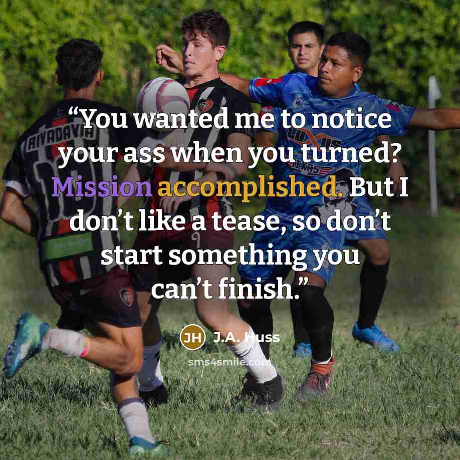 “You wanted me to notice your ass when you turned? Mission accomplished. But I don’t like a tease, so don’t start something you can’t finish.” quote by J.A. Huss