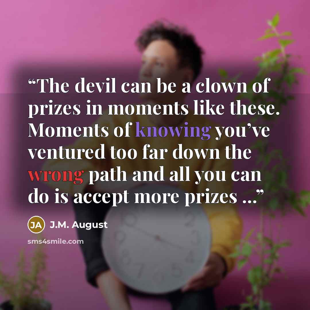 “The devil can be a clown of prizes in moments like these. Moments of knowing you’ve ventured too far down the wrong path and all you can do is accept more prizes ...” quote by J.M. August