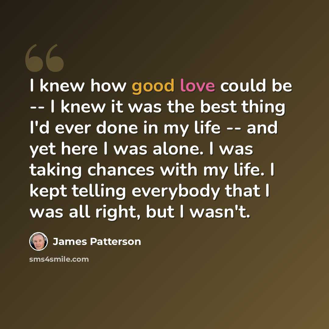 “I knew how good love could be -- I knew it was the best thing I'd ever done in my life -- and yet here I was alone. I was taking chances with my life. I kept telling everybody that I was all right, but I wasn't.” quote by James Patterson